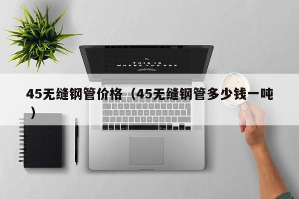 45無縫鋼管價格（45無縫鋼管多少錢一噸 ）